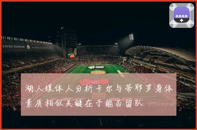 湖人媒体人分析卡尔与蒂耶罗身体素质相似关键在于能否留队