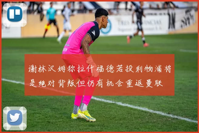 谢林汉姆称拉什福德若投利物浦将是绝对背叛但仍有机会重返曼联