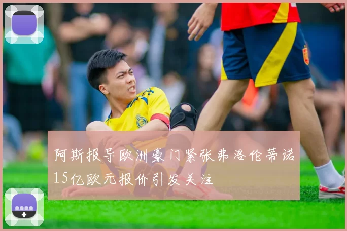 阿斯报导欧洲豪门紧张弗洛伦蒂诺15亿欧元报价引发关注