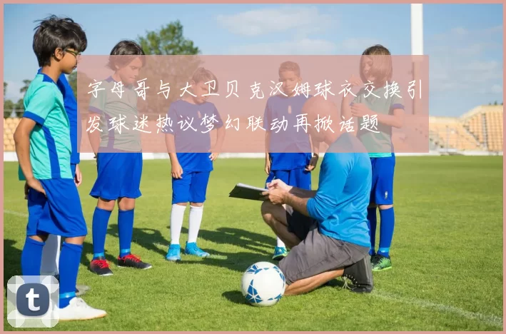 字母哥与大卫贝克汉姆球衣交换引发球迷热议梦幻联动再掀话题