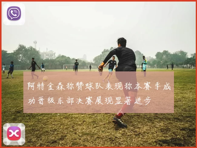 阿特金森称赞球队表现称本赛季成功晋级东部决赛展现显著进步